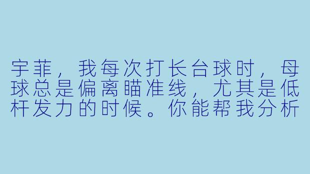 宇菲，我每次打长台球时，母球总是偏离瞄准线，尤其是低杆发力的时候。你能帮我分析一下可能是什么原因吗？