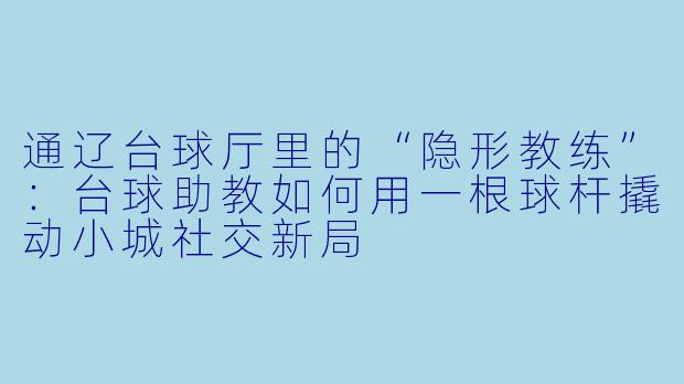 通辽台球厅里的“隐形教练”:台球助教如何用一根球杆撬动小城社交新局