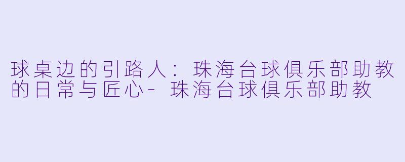 球桌边的引路人:珠海台球俱乐部助教的日常与匠心-珠海台球俱乐部助教