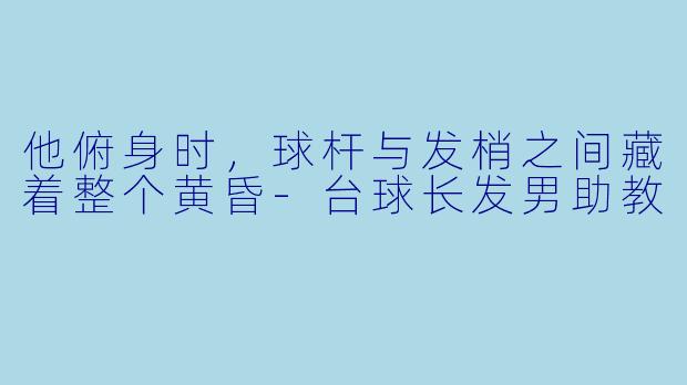 他俯身时，球杆与发梢之间藏着整个黄昏-台球长发男助教