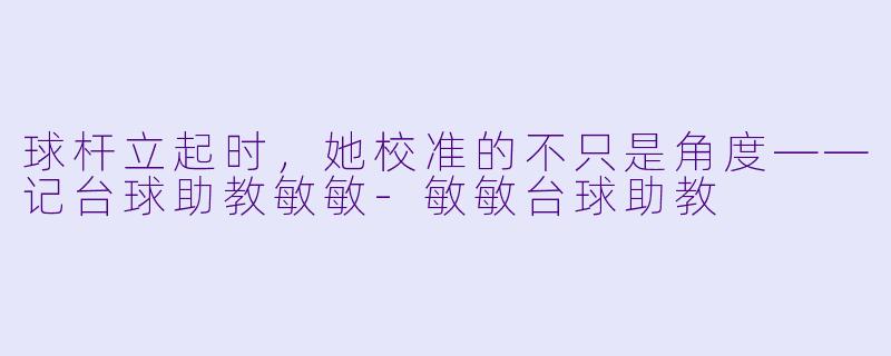 球杆立起时,她校准的不只是角度——记台球助教敏敏-敏敏台球助教