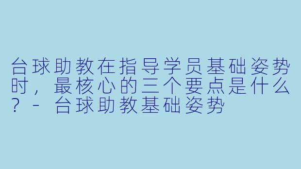 台球助教在指导学员基础姿势时,最核心的三个要点是什么?-台球助教基础姿势