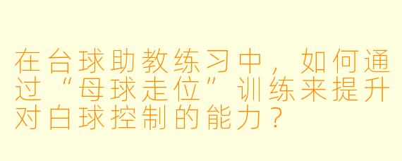 在台球助教练习中，如何通过“母球走位”训练来提升对白球控制的能力？