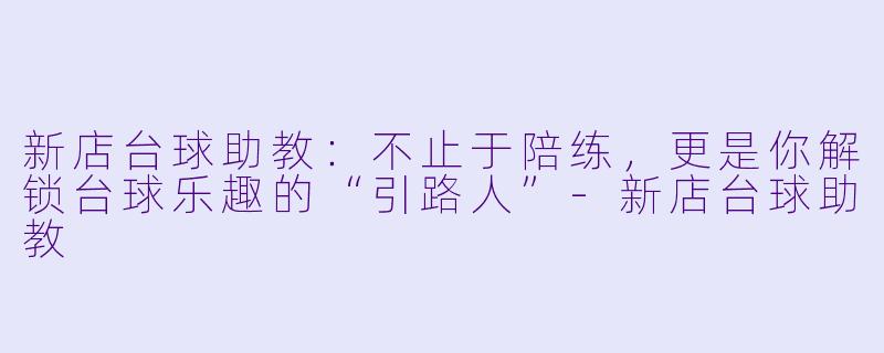 新店台球助教：不止于陪练，更是你解锁台球乐趣的“引路人”-新店台球助教