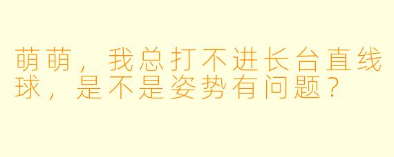 萌萌，我总打不进长台直线球，是不是姿势有问题？
