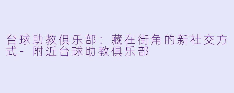 台球助教俱乐部:藏在街角的新社交方式-附近台球助教俱乐部