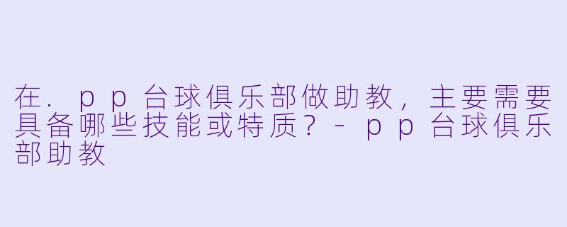 在.pp台球俱乐部做助教，主要需要具备哪些技能或特质？-pp台球俱乐部助教