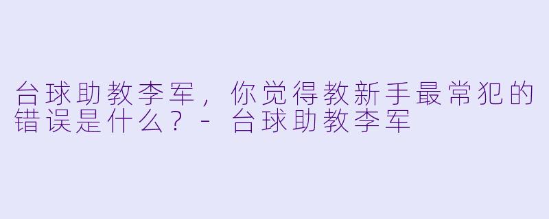 台球助教李军，你觉得教新手最常犯的错误是什么？-台球助教李军