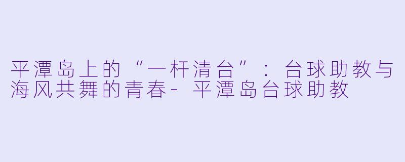 平潭岛上的“一杆清台”:台球助教与海风共舞的青春-平潭岛台球助教
