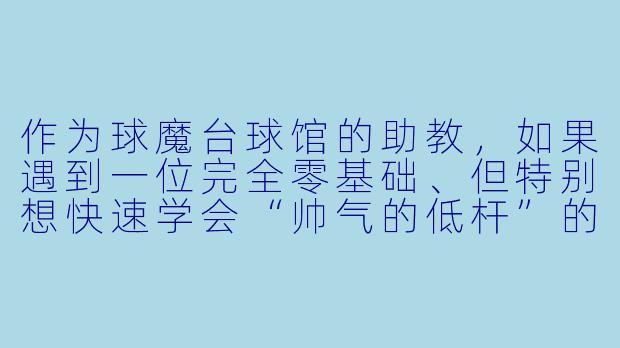 作为球魔台球馆的助教,如果遇到一位完全零基础、但特别想快速学会“帅气的低杆”的新手学员,你会怎么教他?