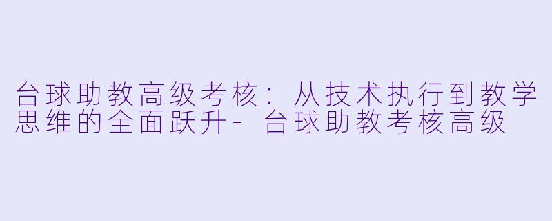 台球助教高级考核：从技术执行到教学思维的全面跃升-台球助教考核高级