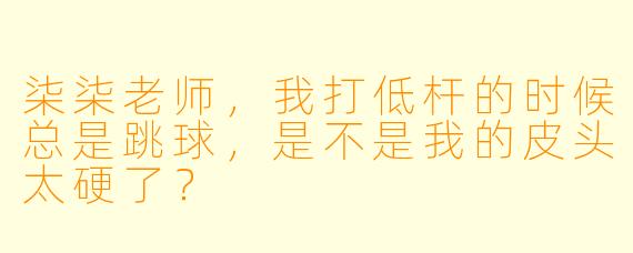 柒柒老师，我打低杆的时候总是跳球，是不是我的皮头太硬了？
