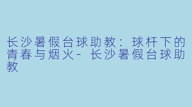 长沙暑假台球助教:球杆下的青春与烟火-长沙暑假台球助教