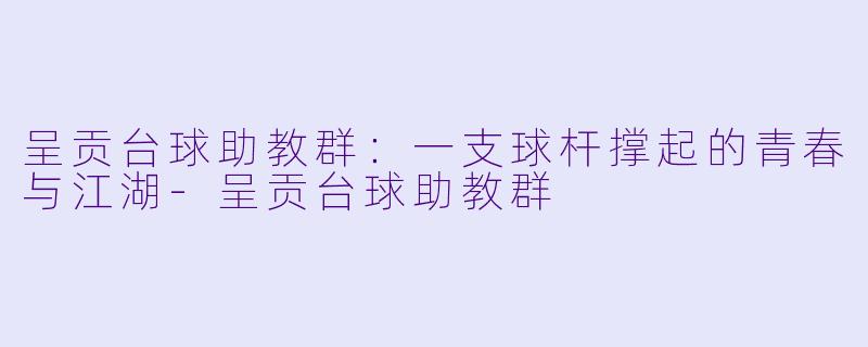 呈贡台球助教群：一支球杆撑起的青春与江湖-呈贡台球助教群