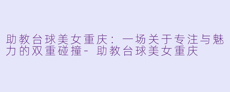 助教台球美女重庆：一场关于专注与魅力的双重碰撞-助教台球美女重庆