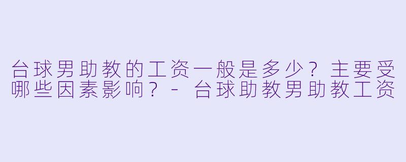 台球男助教的工资一般是多少？主要受哪些因素影响？-台球助教男助教工资