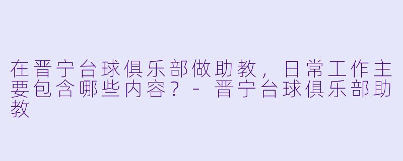 在晋宁台球俱乐部做助教，日常工作主要包含哪些内容？-晋宁台球俱乐部助教