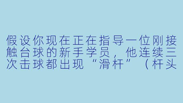 假设你现在正在指导一位刚接触台球的新手学员，他连续三次击球都出现“滑杆”（杆头打滑，母球没打准）。请用最简洁的方式现场示范并口头纠正他的动作，你会怎么说、怎么做？