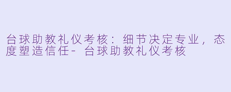 台球助教礼仪考核:细节决定专业,态度塑造信任-台球助教礼仪考核