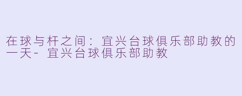 在球与杆之间：宜兴台球俱乐部助教的一天-宜兴台球俱乐部助教