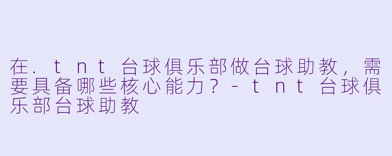 在.tnt台球俱乐部做台球助教,需要具备哪些核心能力?-tnt台球俱乐部台球助教