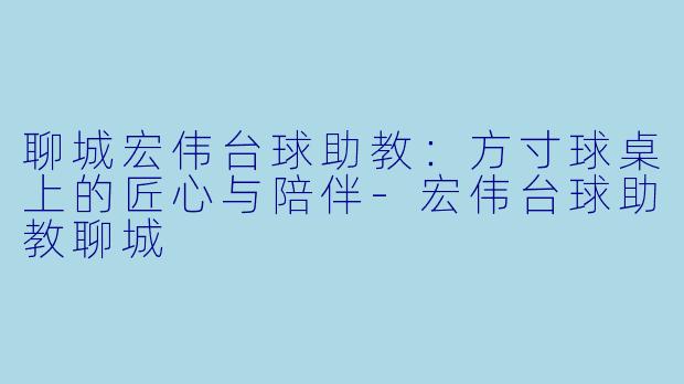 聊城宏伟台球助教:方寸球桌上的匠心与陪伴-宏伟台球助教聊城