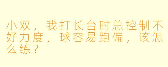 小双，我打长台时总控制不好力度，球容易跑偏，该怎么练？