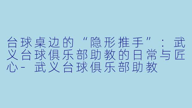 台球桌边的“隐形推手”:武义台球俱乐部助教的日常与匠心-武义台球俱乐部助教