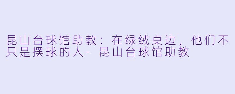 昆山台球馆助教:在绿绒桌边,他们不只是摆球的人-昆山台球馆助教