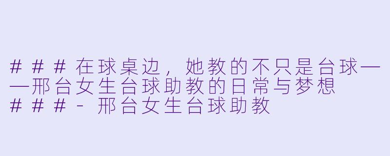 ###在球桌边,她教的不只是台球——邢台女生台球助教的日常与梦想
###-邢台女生台球助教