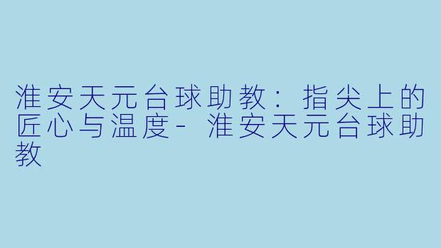 淮安天元台球助教:指尖上的匠心与温度-淮安天元台球助教