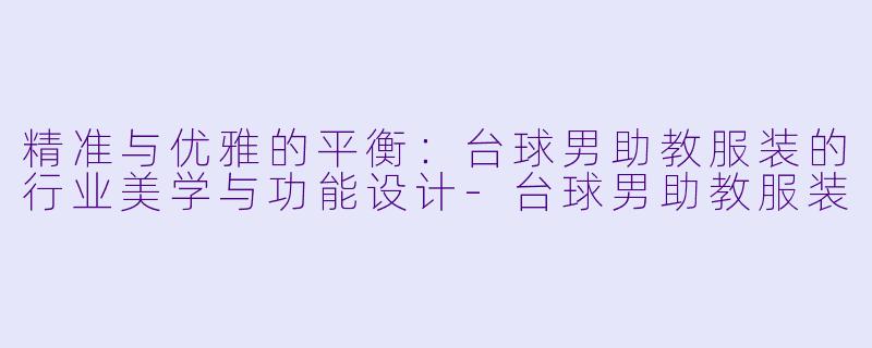精准与优雅的平衡：台球男助教服装的行业美学与功能设计-台球男助教服装