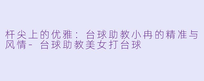 杆尖上的优雅：台球助教小冉的精准与风情-台球助教美女打台球