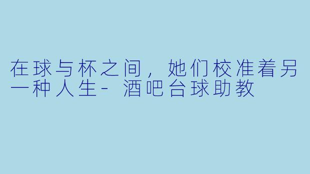 在球与杯之间,她们校准着另一种人生-酒吧台球助教