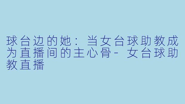 球台边的她：当女台球助教成为直播间的主心骨-女台球助教直播
