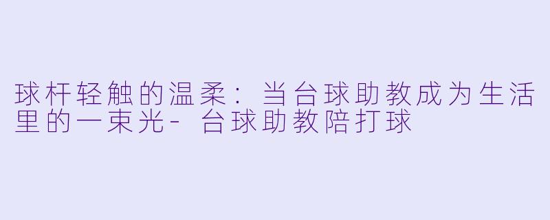 球杆轻触的温柔：当台球助教成为生活里的一束光-台球助教陪打球