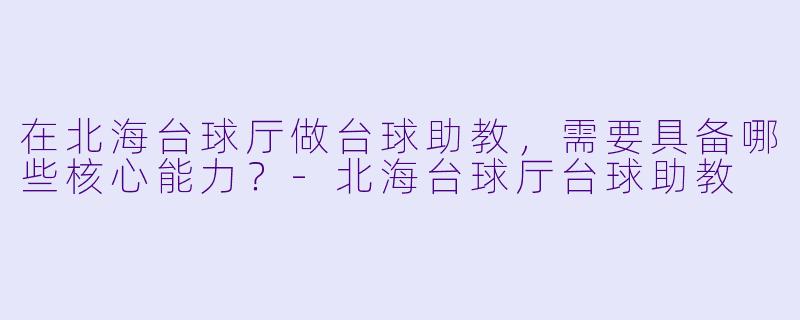 在北海台球厅做台球助教，需要具备哪些核心能力？-北海台球厅台球助教