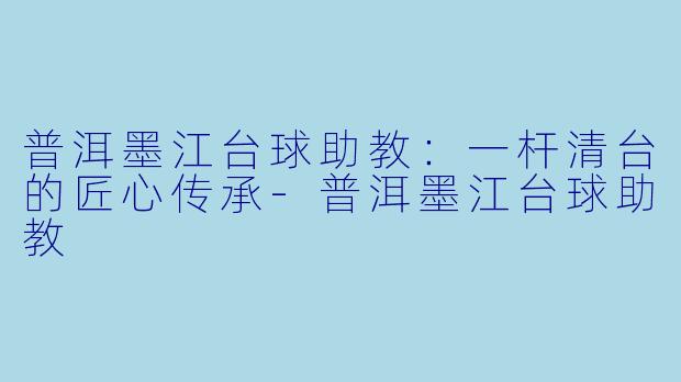 普洱墨江台球助教:一杆清台的匠心传承-普洱墨江台球助教