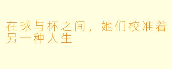 在球与杯之间,她们校准着另一种人生