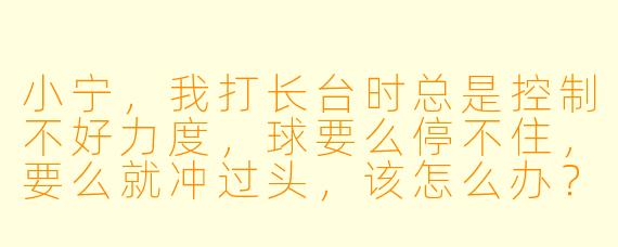 小宁，我打长台时总是控制不好力度，球要么停不住，要么就冲过头，该怎么办？