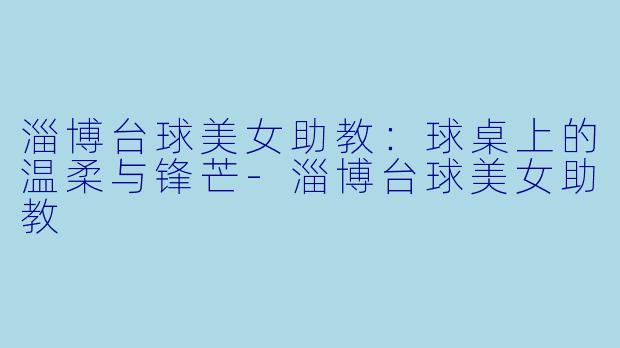 淄博台球美女助教:球桌上的温柔与锋芒-淄博台球美女助教
