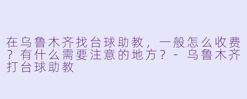 在乌鲁木齐找台球助教,一般怎么收费?有什么需要注意的地方?-乌鲁木齐打台球助教