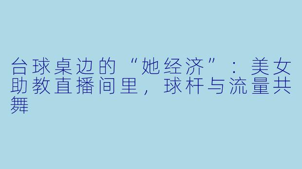 台球桌边的“她经济”：美女助教直播间里，球杆与流量共舞
