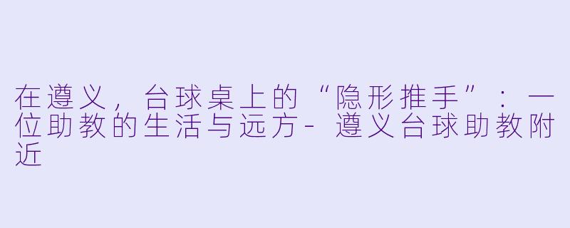 在遵义,台球桌上的“隐形推手”:一位助教的生活与远方-遵义台球助教附近