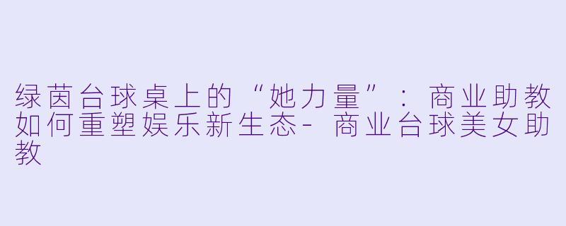 绿茵台球桌上的“她力量”：商业助教如何重塑娱乐新生态-商业台球美女助教