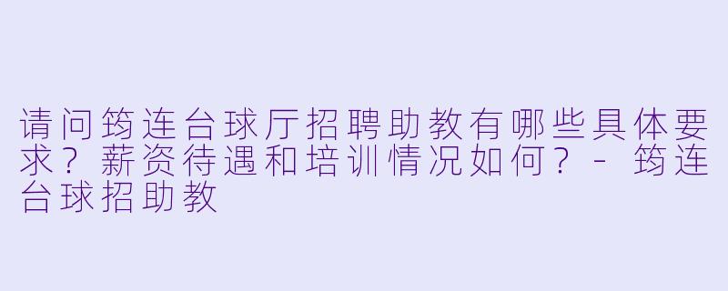 请问筠连台球厅招聘助教有哪些具体要求?薪资待遇和培训情况如何?-筠连台球招助教