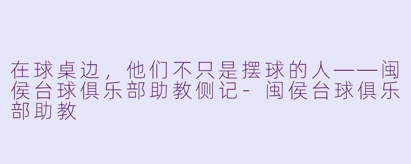 在球桌边，他们不只是摆球的人——闽侯台球俱乐部助教侧记-闽侯台球俱乐部助教