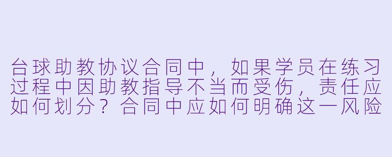 台球助教协议合同中，如果学员在练习过程中因助教指导不当而受伤，责任应如何划分？合同中应如何明确这一风险条款？-台球助教协议合同