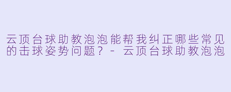 云顶台球助教泡泡能帮我纠正哪些常见的击球姿势问题？-云顶台球助教泡泡