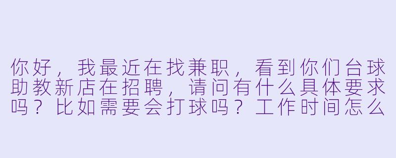 你好，我最近在找兼职，看到你们台球助教新店在招聘，请问有什么具体要求吗？比如需要会打球吗？工作时间怎么安排？薪资待遇怎么样？-台球助教新店招聘